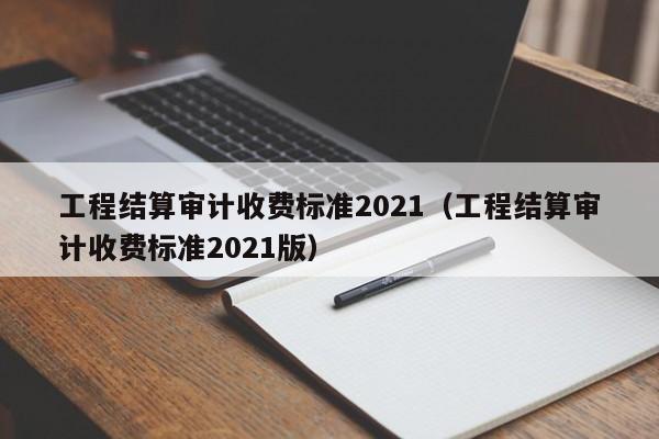 工程结算审计收费标准2021（工程结算审计收费标准2021版）