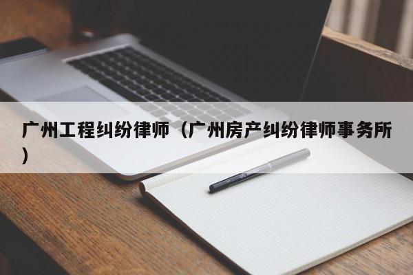 广州工程纠纷律师（广州房产纠纷律师事务所）